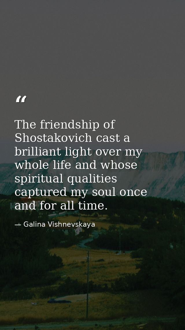 The friendship of Shostakovich cast a brilliant light over my whole life and whose spiritual qualities captured my soul  — Galina Vishnevskaya