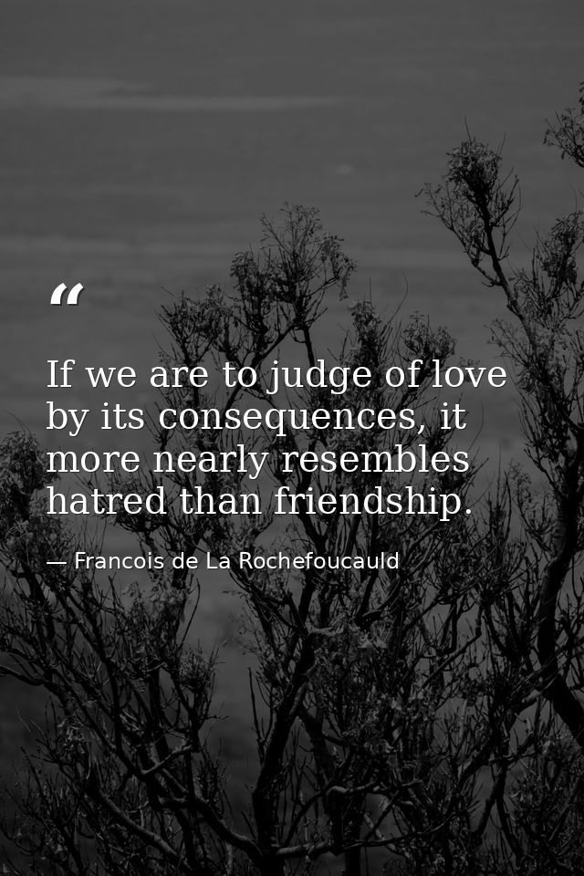 If we are to judge of love by its consequences, it more nearly resembles hatred than friendship. — Francois de La Rochefoucauld