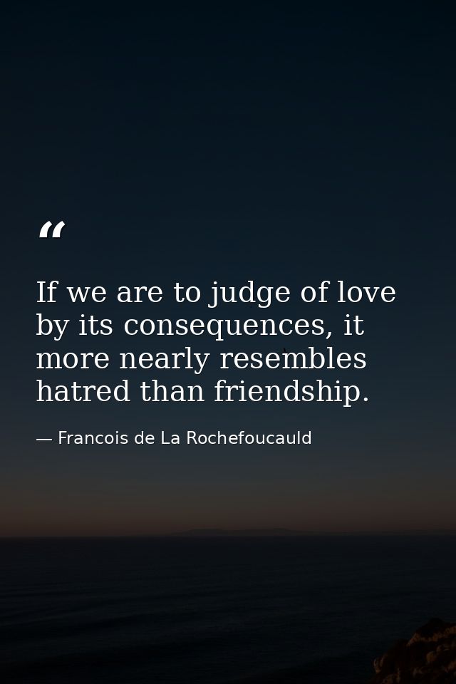 If we are to judge of love by its consequences, it more nearly resembles hatred than friendship. — Francois de La Rochefoucauld