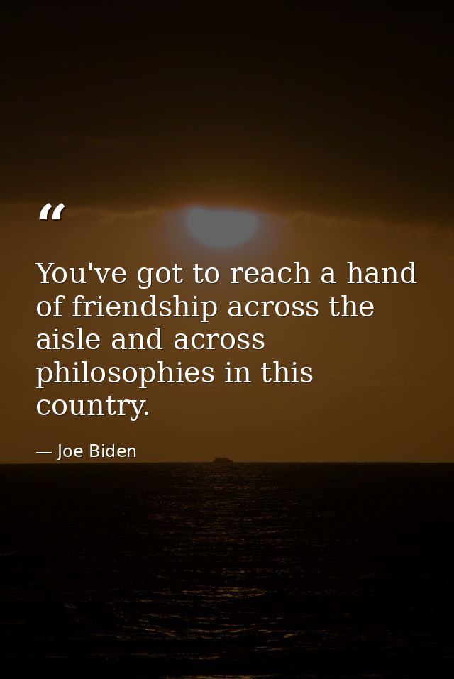 You've got to reach a hand of friendship across the aisle and across philosophies in this country. — Joe Biden
