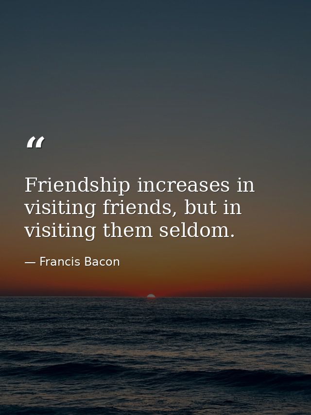 Friendship increases in visiting friends, but in visiting them seldom. — Francis Bacon