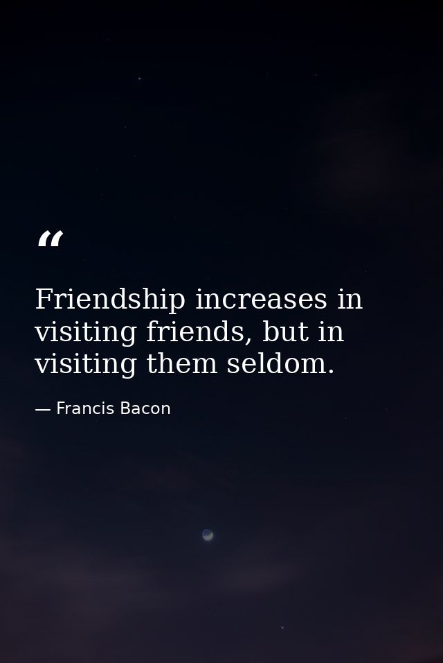 Friendship increases in visiting friends, but in visiting them seldom. — Francis Bacon