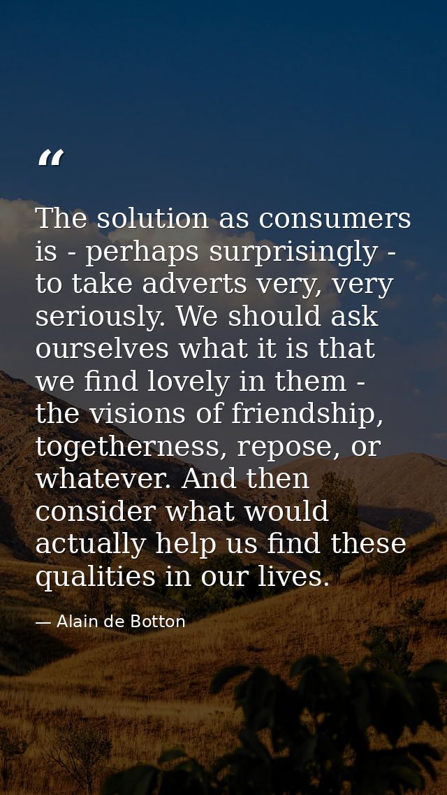The solution as consumers is - perhaps surprisingly - to take adverts very, very seriously. We should ask ourselves what — Alain de Botton
