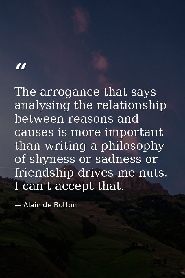 The arrogance that says analysing the relationship between reasons and causes is more important than writing a philosoph — Alain de Botton