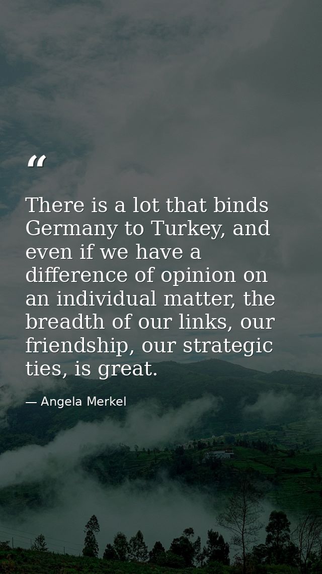 There is a lot that binds Germany to Turkey, and even if we have a difference of opinion on an individual matter, the br — Angela Merkel