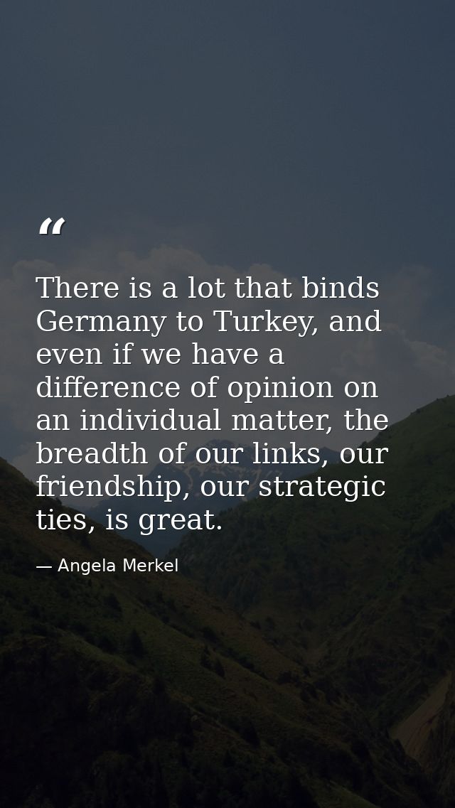 There is a lot that binds Germany to Turkey, and even if we have a difference of opinion on an individual matter, the br — Angela Merkel