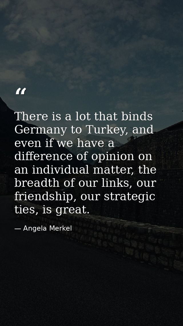 There is a lot that binds Germany to Turkey, and even if we have a difference of opinion on an individual matter, the br — Angela Merkel