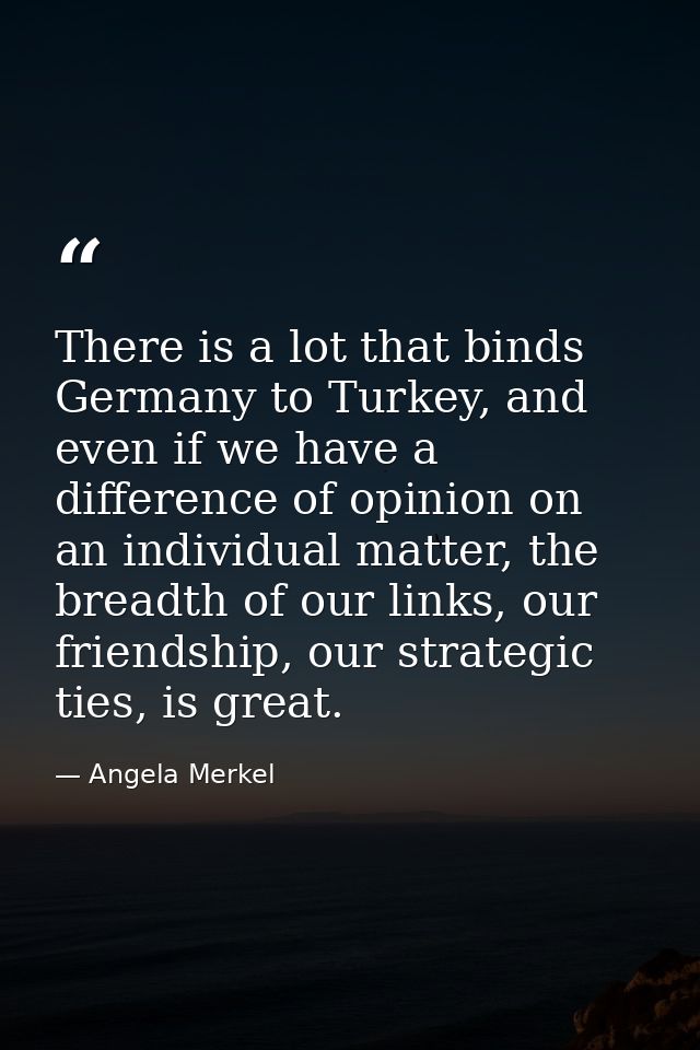 There is a lot that binds Germany to Turkey, and even if we have a difference of opinion on an individual matter, the br — Angela Merkel