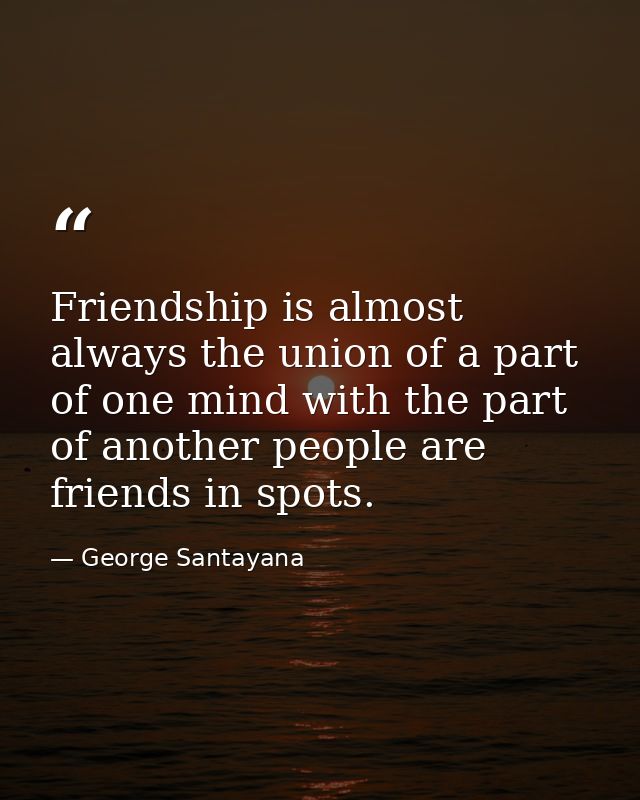 Friendship is almost always the union of a part of one mind with the part of another people are friends in spots. — George Santayana
