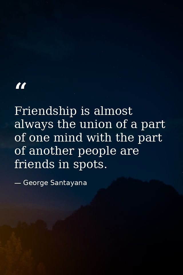 Friendship is almost always the union of a part of one mind with the part of another people are friends in spots. — George Santayana