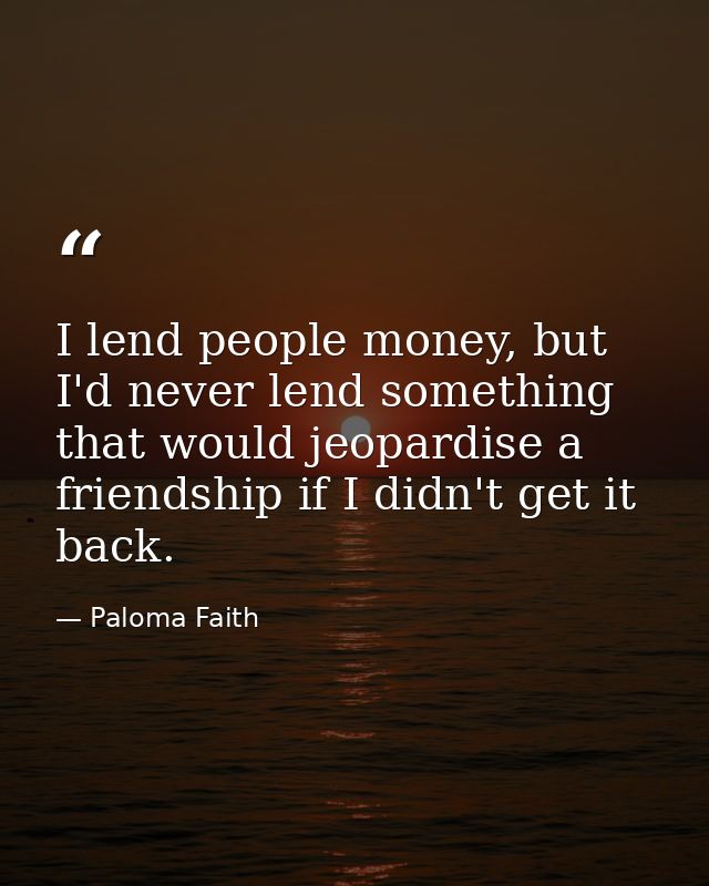I lend people money, but I'd never lend something that would jeopardise a friendship if I didn't get it back. — Paloma Faith