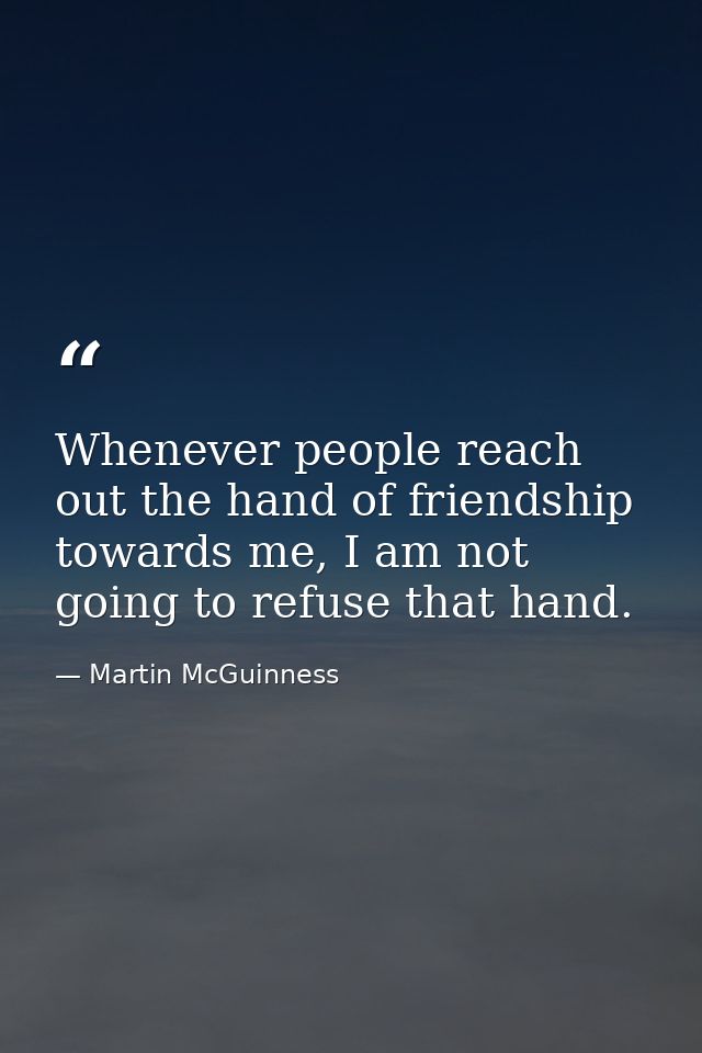 Whenever people reach out the hand of friendship towards me, I am not going to refuse that hand. — Martin McGuinness