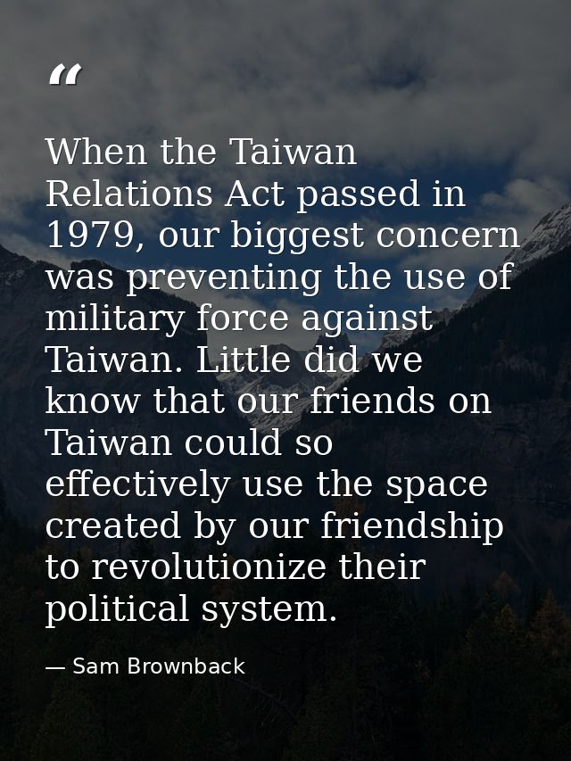 When the Taiwan Relations Act passed in 1979, our biggest concern was preventing the use of military force against Taiwa — Sam Brownback