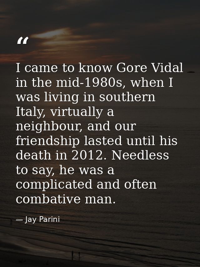 I came to know Gore Vidal in the mid-1980s, when I was living in southern Italy, virtually a neighbour, and our friendsh — Jay Parini