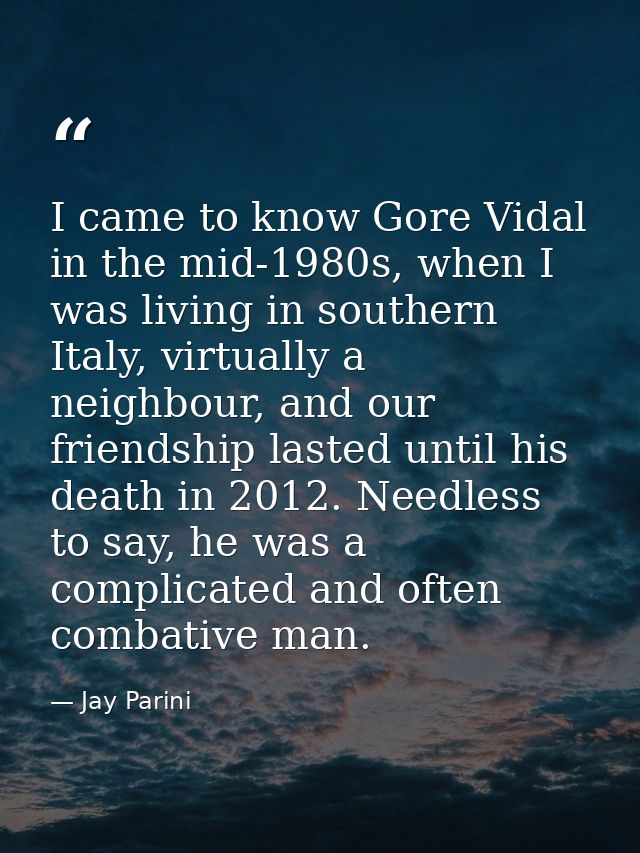 I came to know Gore Vidal in the mid-1980s, when I was living in southern Italy, virtually a neighbour, and our friendsh — Jay Parini