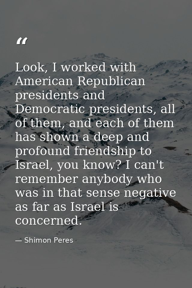Look, I worked with American Republican presidents and Democratic presidents, all of them, and each of them has shown a  — Shimon Peres