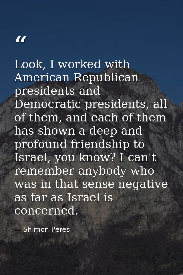 Look, I worked with American Republican presidents and Democratic presidents, all of them, and each of them has shown a  — Shimon Peres