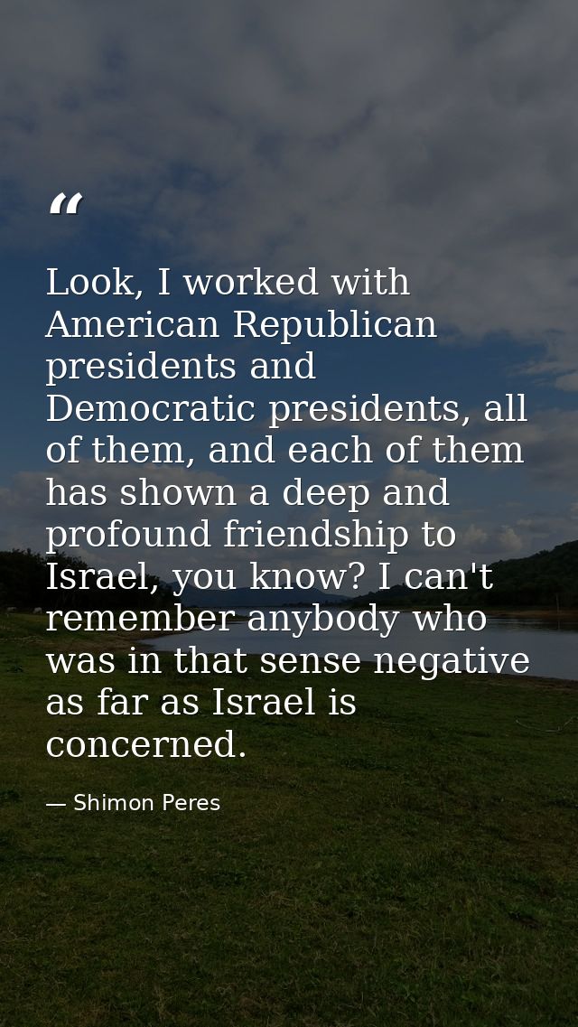 Look, I worked with American Republican presidents and Democratic presidents, all of them, and each of them has shown a  — Shimon Peres