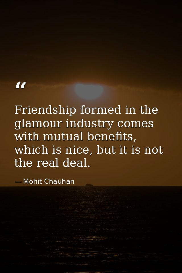 Friendship formed in the glamour industry comes with mutual benefits, which is nice, but it is not the real deal. — Mohit Chauhan