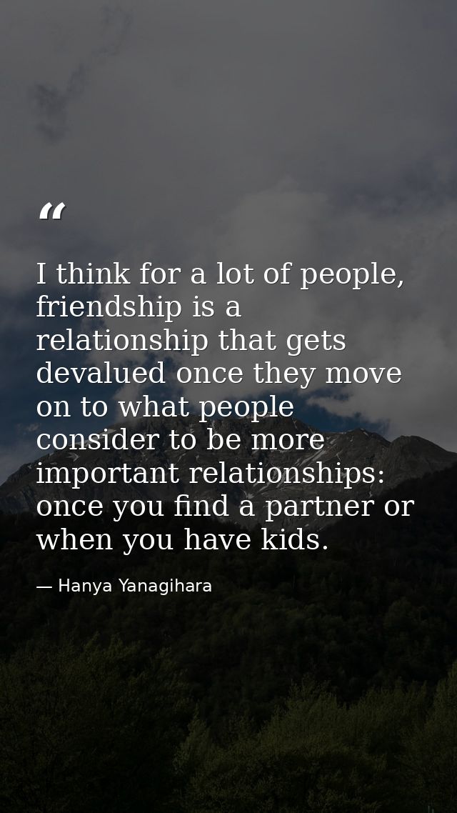 I think for a lot of people, friendship is a relationship that gets devalued once they move on to what people consider t — Hanya Yanagihara