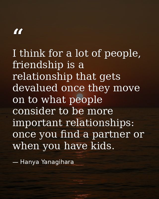 I think for a lot of people, friendship is a relationship that gets devalued once they move on to what people consider t — Hanya Yanagihara
