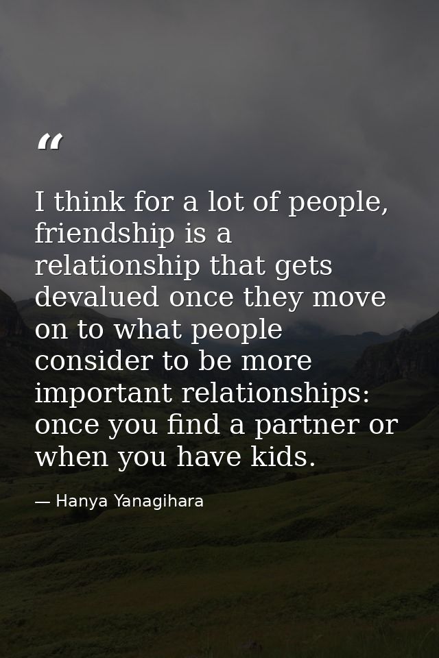 I think for a lot of people, friendship is a relationship that gets devalued once they move on to what people consider t — Hanya Yanagihara
