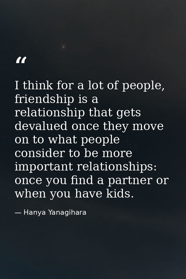 I think for a lot of people, friendship is a relationship that gets devalued once they move on to what people consider t — Hanya Yanagihara