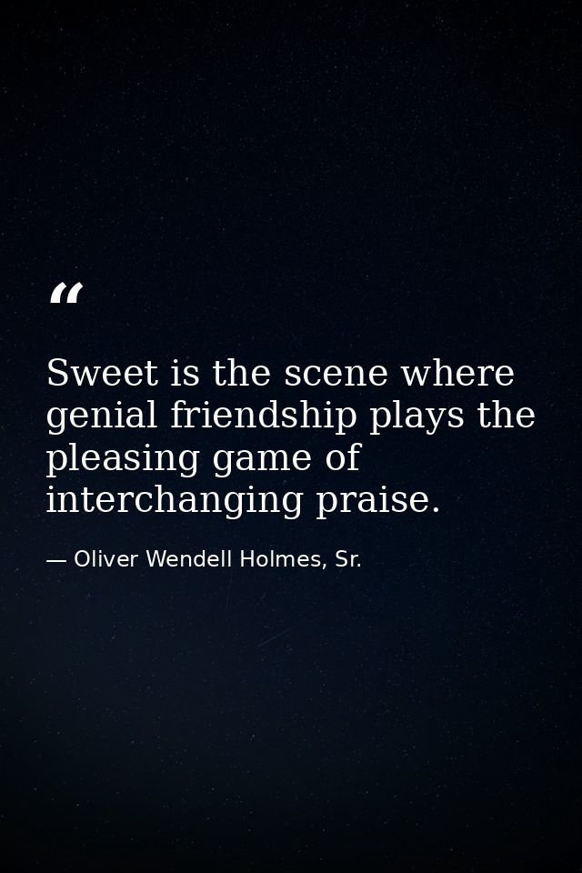 Sweet is the scene where genial friendship plays the pleasing game of interchanging praise. — Oliver Wendell Holmes, Sr.