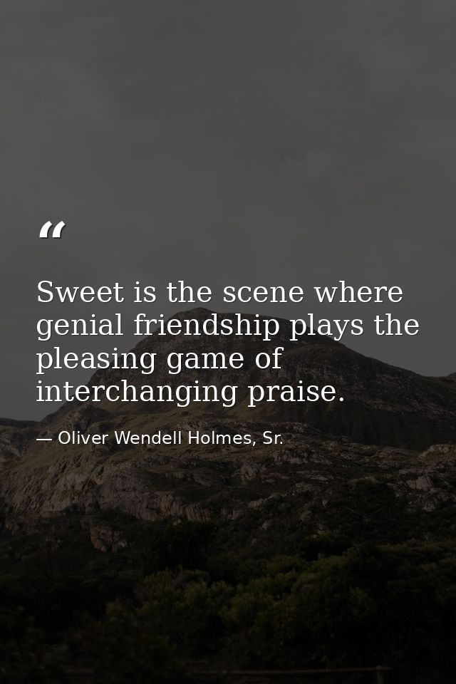 Sweet is the scene where genial friendship plays the pleasing game of interchanging praise. — Oliver Wendell Holmes, Sr.