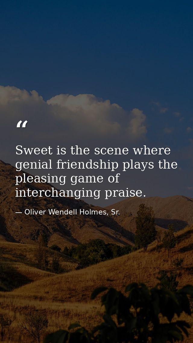Sweet is the scene where genial friendship plays the pleasing game of interchanging praise. — Oliver Wendell Holmes, Sr.