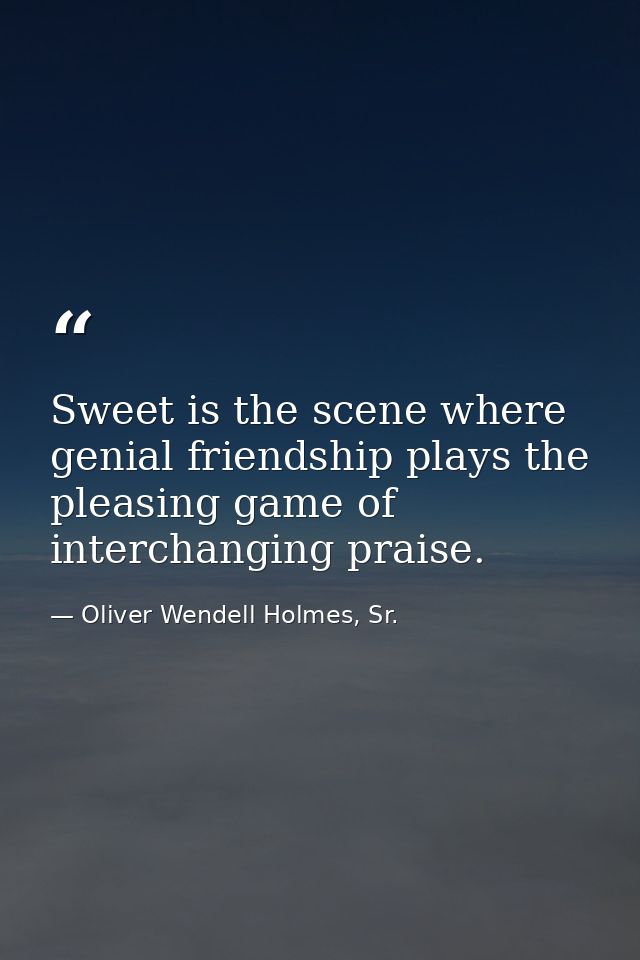 Sweet is the scene where genial friendship plays the pleasing game of interchanging praise. — Oliver Wendell Holmes, Sr.