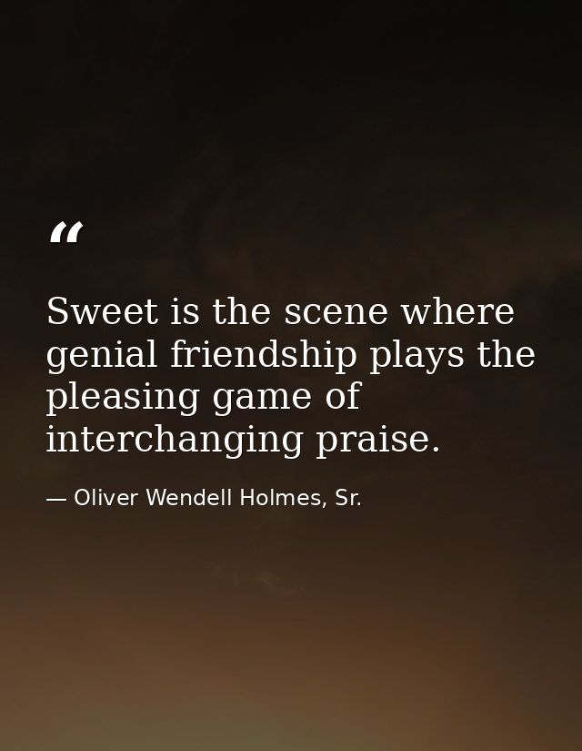 Sweet is the scene where genial friendship plays the pleasing game of interchanging praise. — Oliver Wendell Holmes, Sr.