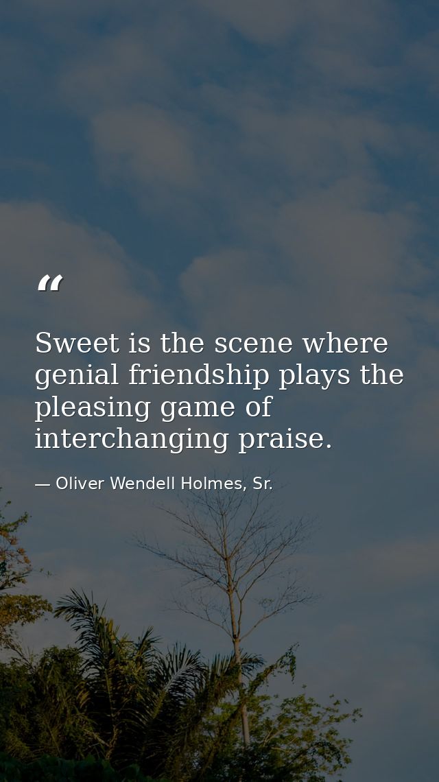 Sweet is the scene where genial friendship plays the pleasing game of interchanging praise. — Oliver Wendell Holmes, Sr.