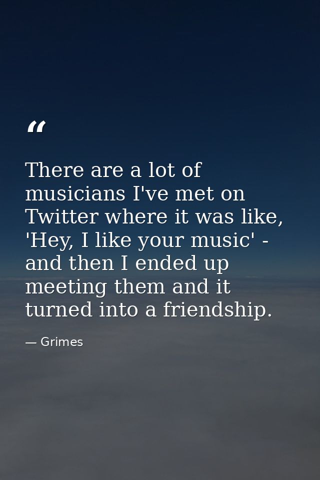 There are a lot of musicians I've met on Twitter where it was like, 'Hey, I like your music' - and then I ended up meeti — Grimes