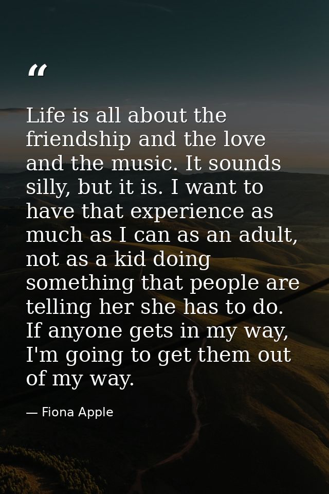 Life is all about the friendship and the love and the music. It sounds silly, but it is. I want to have that experience  — Fiona Apple