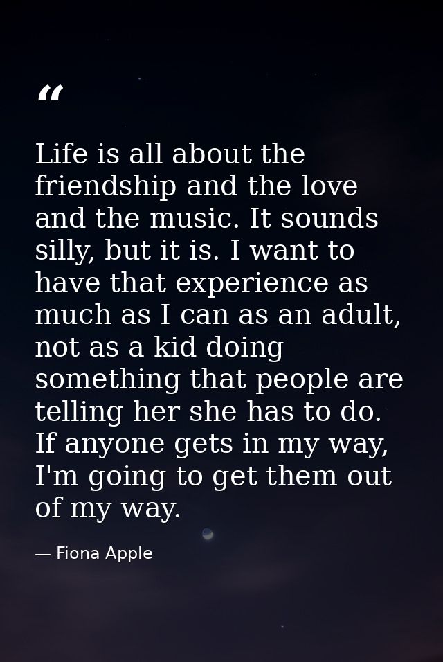 Life is all about the friendship and the love and the music. It sounds silly, but it is. I want to have that experience  — Fiona Apple