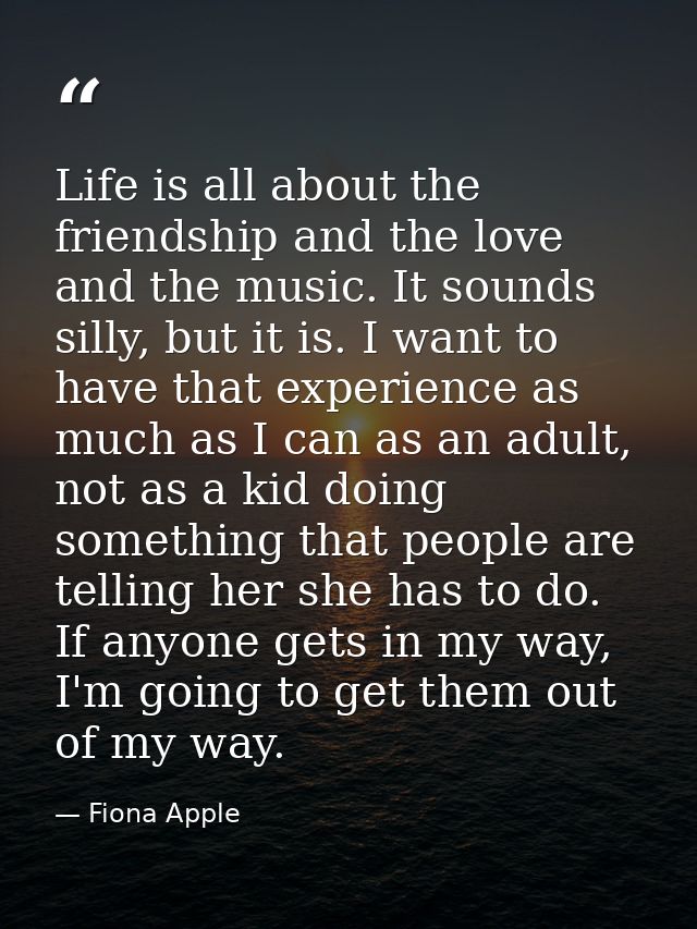 Life is all about the friendship and the love and the music. It sounds silly, but it is. I want to have that experience  — Fiona Apple