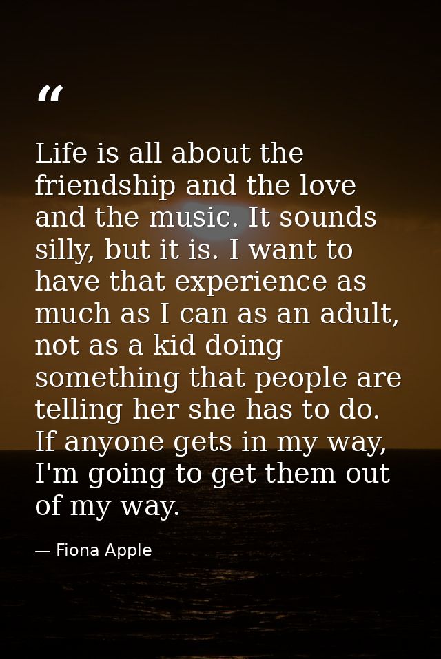 Life is all about the friendship and the love and the music. It sounds silly, but it is. I want to have that experience  — Fiona Apple