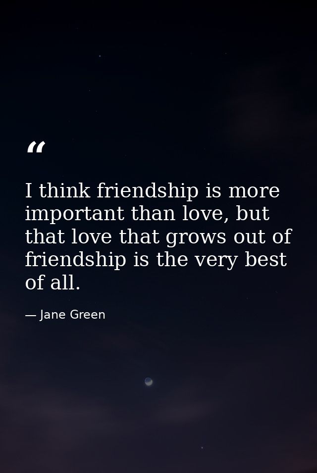 I think friendship is more important than love, but that love that grows out of friendship is the very best of all. — Jane Green