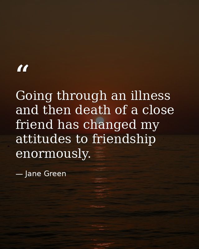 Going through an illness and then death of a close friend has changed my attitudes to friendship enormously. — Jane Green