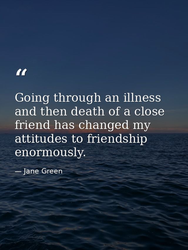 Going through an illness and then death of a close friend has changed my attitudes to friendship enormously. — Jane Green