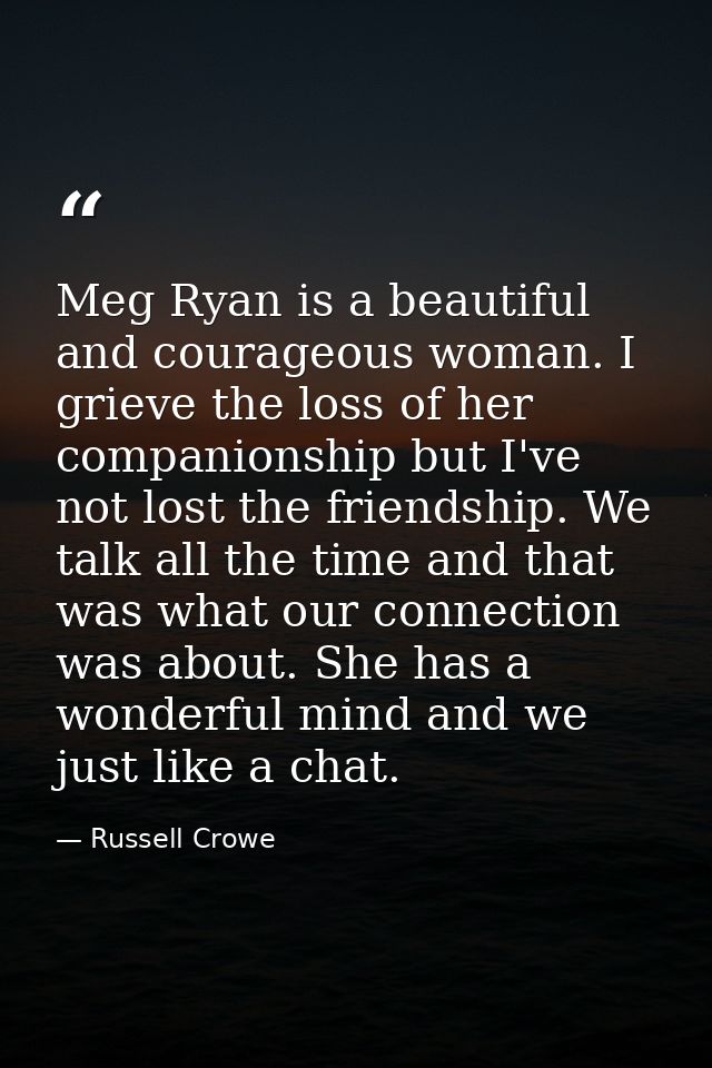 Meg Ryan is a beautiful and courageous woman. I grieve the loss of her companionship but I've not lost the friendship. W — Russell Crowe