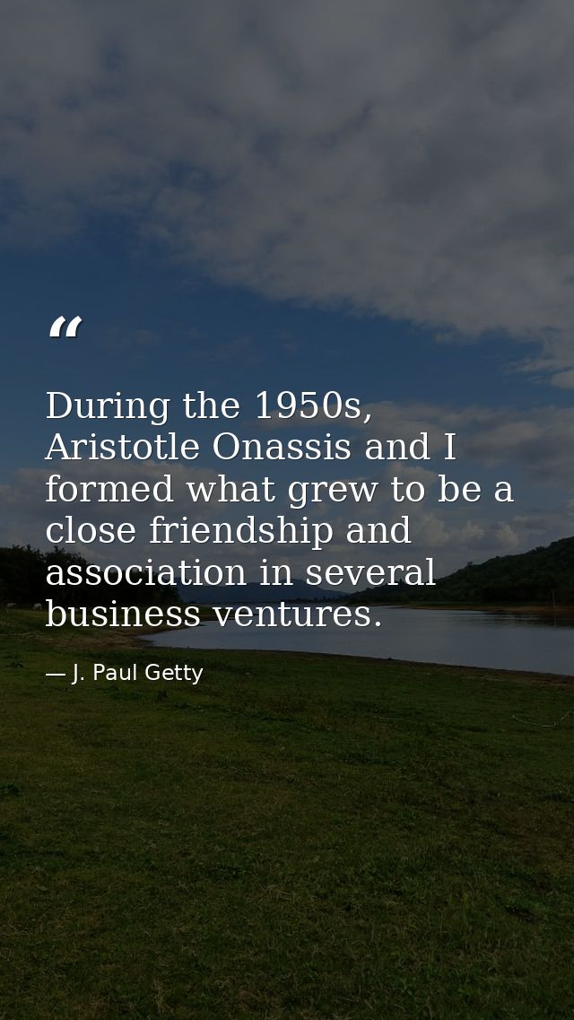 During the 1950s, Aristotle Onassis and I formed what grew to be a close friendship and association in several business  — J. Paul Getty