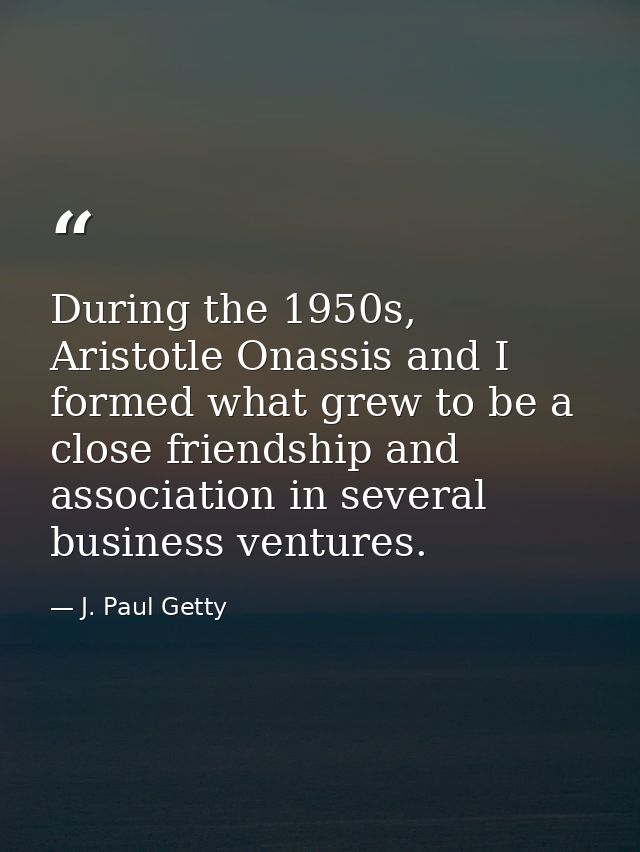 During the 1950s, Aristotle Onassis and I formed what grew to be a close friendship and association in several business  — J. Paul Getty