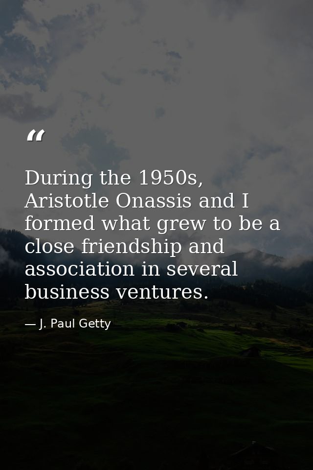 During the 1950s, Aristotle Onassis and I formed what grew to be a close friendship and association in several business  — J. Paul Getty