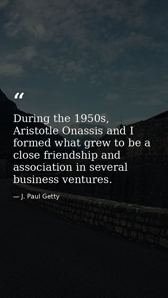 During the 1950s, Aristotle Onassis and I formed what grew to be a close friendship and association in several business  — J. Paul Getty
