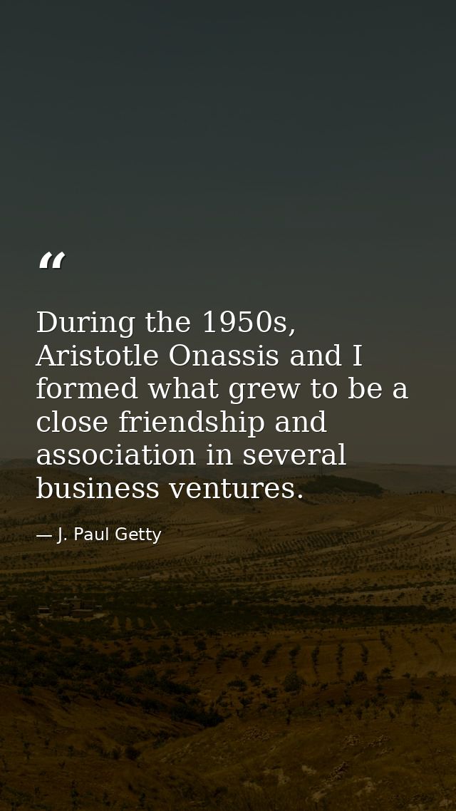 During the 1950s, Aristotle Onassis and I formed what grew to be a close friendship and association in several business  — J. Paul Getty