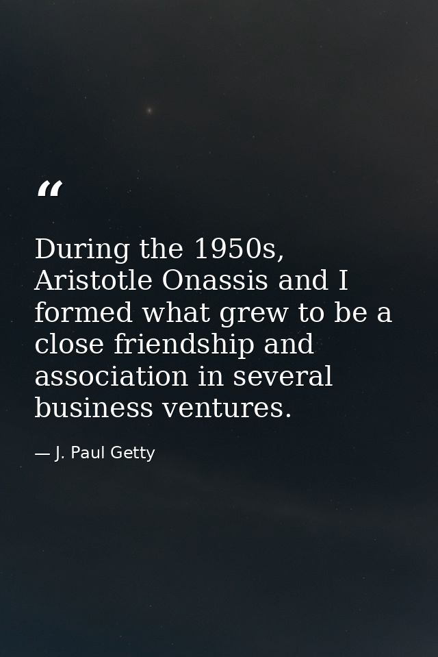 During the 1950s, Aristotle Onassis and I formed what grew to be a close friendship and association in several business  — J. Paul Getty