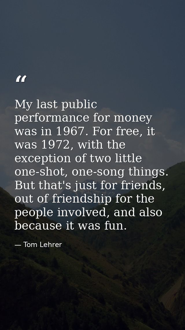 My last public performance for money was in 1967. For free, it was 1972, with the exception of two little one-shot, one- — Tom Lehrer