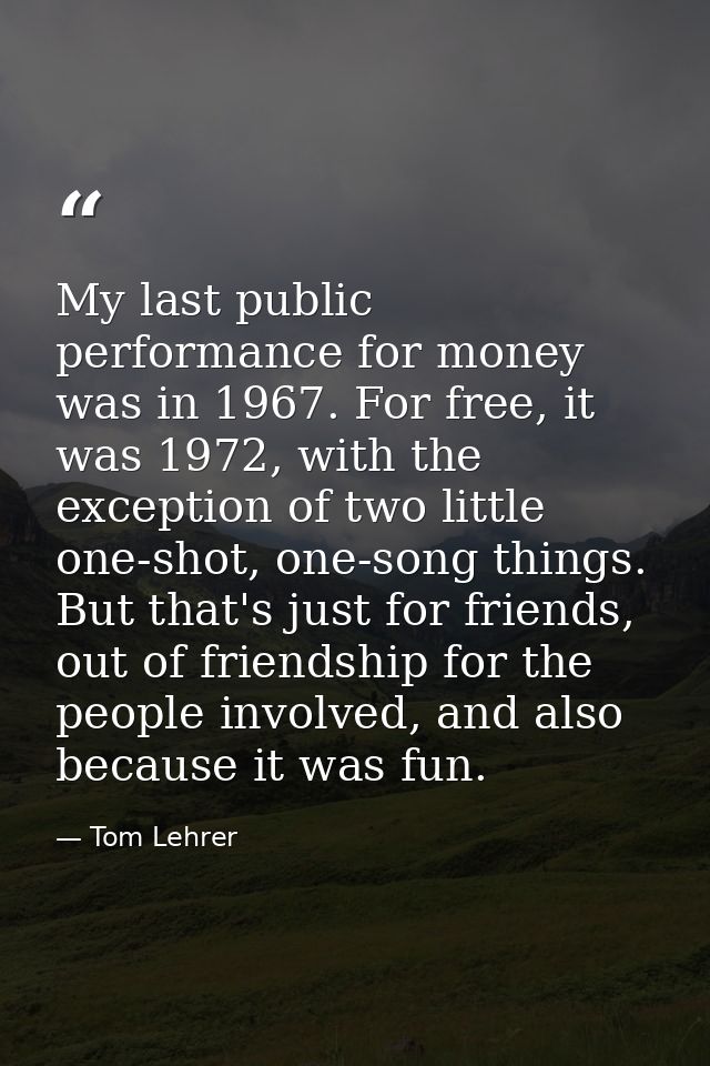 My last public performance for money was in 1967. For free, it was 1972, with the exception of two little one-shot, one- — Tom Lehrer